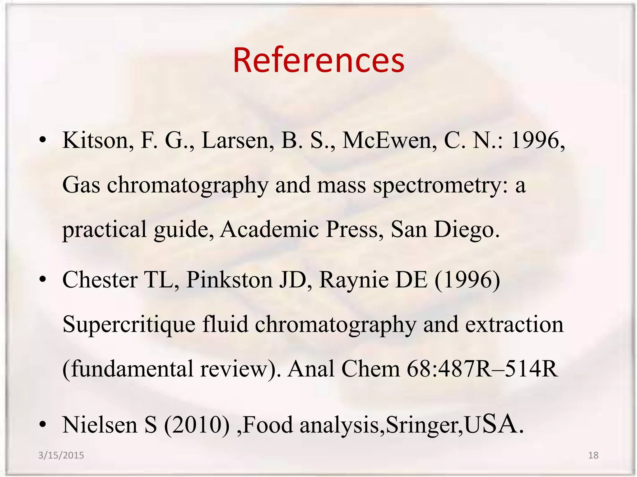 References
• Kitson, F. G., Larsen, B. S., McEwen, C. N.: 1996,
Gas chromatography and mass spectrometry: a
practical guide, Academic Press, San Diego.
• Chester TL, Pinkston JD, Raynie DE (1996)
Supercritique fluid chromatography and extraction
(fundamental review). Anal Chem 68:487R–514R
• Nielsen S (2010) ,Food analysis,Sringer,USA.
3/15/2015 18
 