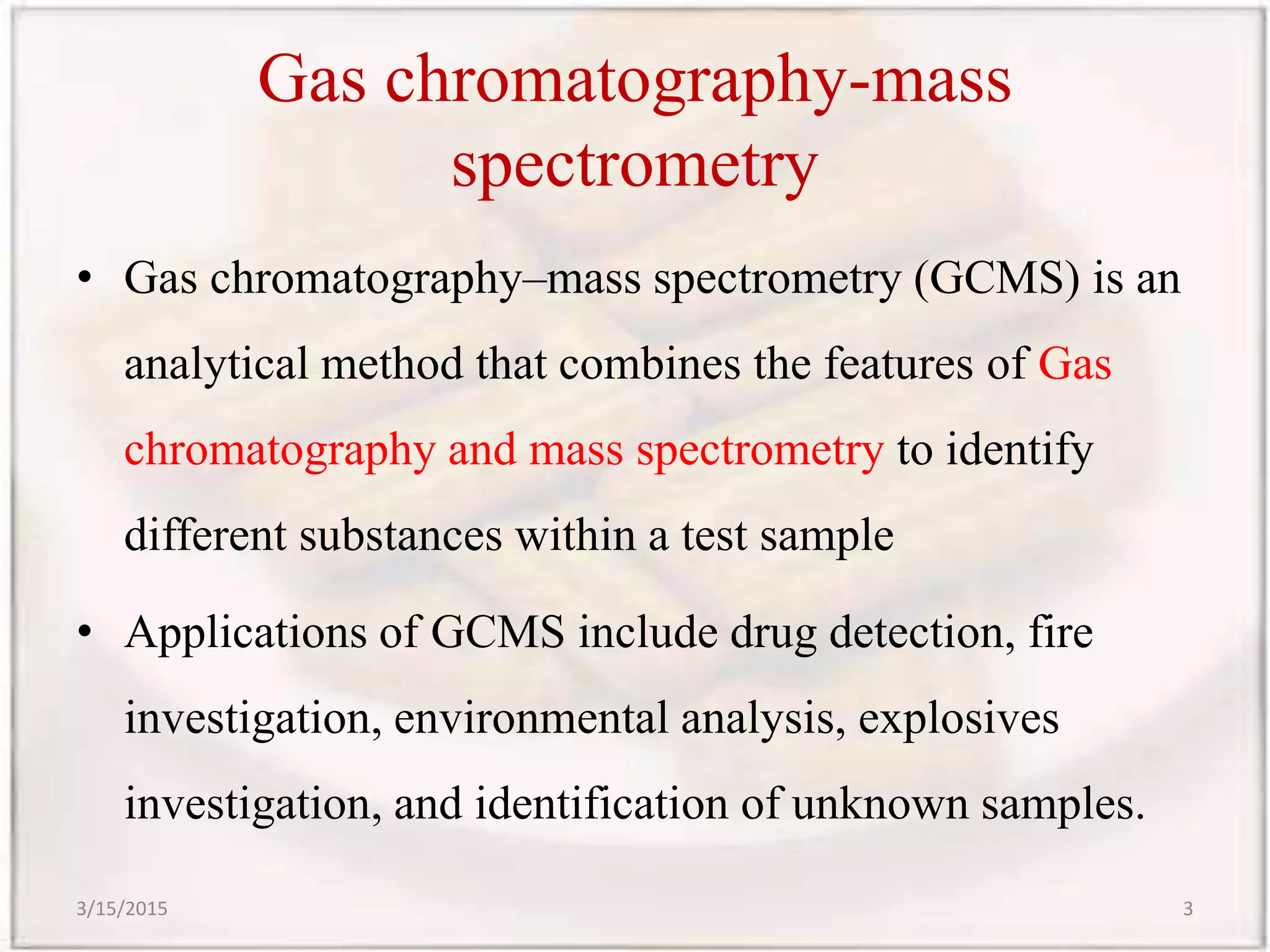 Gas chromatography-mass
spectrometry
• Gas chromatography–mass spectrometry (GCMS) is an
analytical method that combines the features of Gas
chromatography and mass spectrometry to identify
different substances within a test sample
• Applications of GCMS include drug detection, fire
investigation, environmental analysis, explosives
investigation, and identification of unknown samples.
3/15/2015 3
 