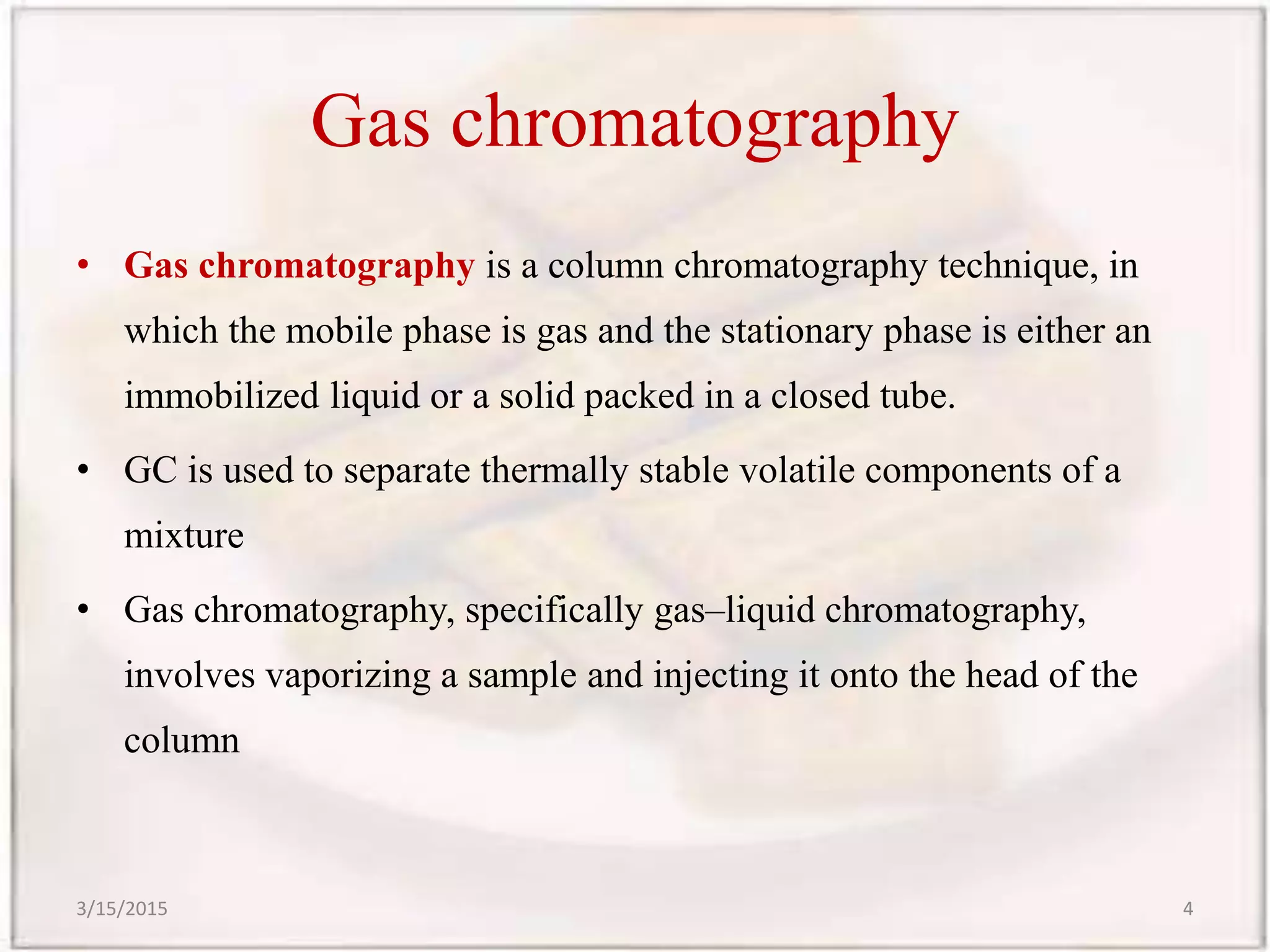 Gas chromatography
• Gas chromatography is a column chromatography technique, in
which the mobile phase is gas and the stationary phase is either an
immobilized liquid or a solid packed in a closed tube.
• GC is used to separate thermally stable volatile components of a
mixture
• Gas chromatography, specifically gas–liquid chromatography,
involves vaporizing a sample and injecting it onto the head of the
column
3/15/2015 4
 