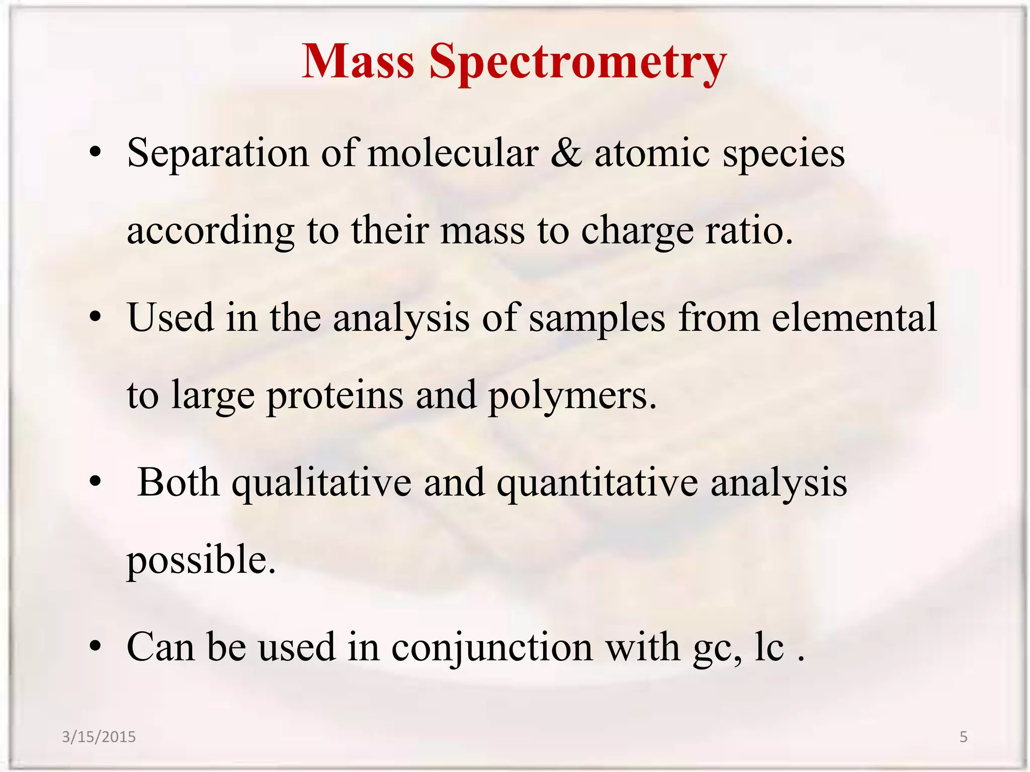 Mass Spectrometry
• Separation of molecular & atomic species
according to their mass to charge ratio.
• Used in the analysis of samples from elemental
to large proteins and polymers.
• Both qualitative and quantitative analysis
possible.
• Can be used in conjunction with gc, lc .
3/15/2015 5
 
