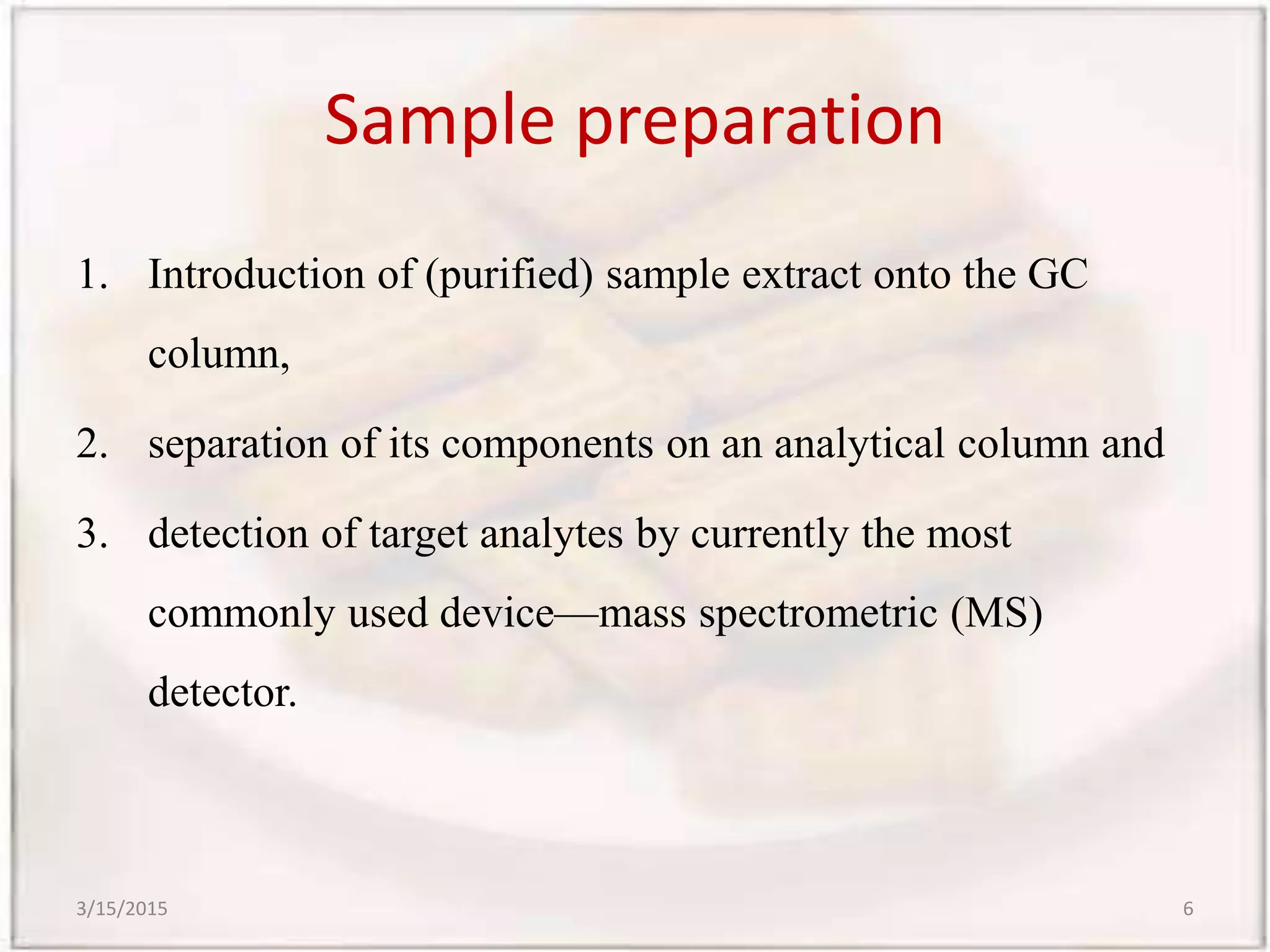 Sample preparation
1. Introduction of (purified) sample extract onto the GC
column,
2. separation of its components on an analytical column and
3. detection of target analytes by currently the most
commonly used device—mass spectrometric (MS)
detector.
3/15/2015 6
 