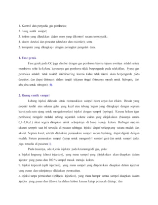1. Kontrol dan penyedia gas pembawa;
2. ruang suntik sampel;
3. kolom yang diletakkan dalam oven yang dikontrol secara termostatik;
4. sistem deteksi dan pencatat (detektor dan recorder); serta
5. komputer yang dilengkapi dengan perangkat pengolah data.
1. Fase gerak
Fase gerak pada GC juga disebut dengan gas pembawa karena tujuan awalnya adalah untuk
membawa solut ke kolom, karenanya gas pembawa tidak berpengaruh pada selektifitas. Syarat gas
pembawa adalah: tidak reaktif; murni/kering karena kalau tidak murni akan berpengaruh pada
detektor; dan dapat disimpan dalam tangki tekanan tinggi (biasanya merah untuk hidrogen, dan
abu-abu untuk nitrogen) 4).
2. Ruang suntik sampel
Lubang injeksi didesain untuk memasukkan sampel ecara cepat dan efisien. Desain yang
populer terdiri atas saluran gelas yang kecil atau tabung logam yang dilengkapi dengan septum
karet pada satu ujung untuk mengakomodasi injeksi dengan semprit (syringe). Karena helium (gas
pembawa) mengalir melalui tabung, sejumlah volume cairan yang diinjeksikan (biasanya antara
0,1-3,0 μL) akan segera diuapkan untuk selanjutnya di bawa menuju kolom. Berbagai macam
ukuran semprit saat ini tersedia di pasaan sehingga injeksi dapat berlangsung secara mudah dan
akurat. Septum karet, setelah dilakukan pemasukan sampel secara berulang, dapat diganti dengan
mudah. Sistem pemasukan sampel (katup untuk mengambil sampel gas) dan untuk sampel padat
juga tersedia di pasaran(1).
Pada dasarnya, ada 4 jenis injektor pada kromatografi gas, yaitu:
a. Injeksi langsung (direct injection), yang mana sampel yang diinjeksikan akan diuapkan dalam
injector yang panas dan 100 % sampel masuk menuju kolom.
b. Injeksi terpecah (split injection), yang mana sampel yang diinjeksikan diuapkan dalam injector
yang panas dan selanjutnya dilakukan pemecahan.
c. Injeksi tanpa pemecahan (splitness injection), yang mana hampir semua sampel diuapkan dalam
injector yang panas dan dibawa ke dalam kolom karena katup pemecah ditutup; dan
 