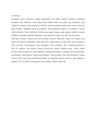 4. Detektor
Komponen utama selanjutnya dalam kromatografi gas adalah detektor. Detektor merupakan
perangkat yang diletakkan pada ujung kolom tempat keluar fase gerak (gas pembawa) yang
membawa komponen hasil pemisahan. Detektor pada kromatografi adalah suatu sensor elektronik
yang berfungsi mengubah sinyal gas pembawa dan komponen-komponen di dalamnya menjadi
sinyal elektronik. Sinyal elektronik detektor akan sangat berguna untuk analisis kualitatif maupun
kuantitatif terhadap komponen-komponen yang terpisah di antara fase diam dan fase gerak.
Pada garis besarnya detektor pada KG termasuk detektor diferensial, dalam arti respons yang
keluar dari detektor memberikan relasi yang linier dengan kadar atau laju aliran massa komponen
yang teresolusi. Kromatogram yang merupakan hasil pemisahan fisik komponen-komponen
oleh GC disajikan oleh detektor sebagai deretan luas puncak terhadap waktu. Waktu tambat
tertentu dalam kromatogram dapat digunakan sebagai data kualitatif, sedangkan luas puncak dalam
kromatogram dapat dipakai sebagai data kuantitatif yang keduanya telah dikonfirmasikan dengan
senyawa baku. Akan tetapi apabila kromatografi gas digabung dengan instrumen yang multipleks
misalnya GC/FT-IR/MS, kromatogram akan disajikan dalam bentuk lain.
 
