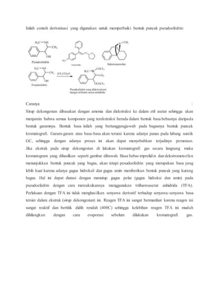 Inilah contoh derivatisasi yang digunakan untuk memperbaiki bentuk puncak pseudoefedrin:
Caranya :
Sirup dekongestan dibasakan dengan amonia dan diekstraksi ke dalam etil asetat sehingga akan
menjamin bahwa semua komponen yang terekstraksi berada dalam bentuk basa bebasnya daripada
bentuk garamnya. Bentuk basa inilah yang bertanggungjawab pada bagusnya bentuk puncak
kromatografi. Garam-garam atau basa-basa akan terurai karena adanya panas pada lubang suntik
GC, sehingga dengan adanya proses ini akan dapat menyebabkan terjadinya peruraian.
Jika ekstrak pada sirup dekongestan di lakukan kromatografi gas secara langsung maka
kromatogram yang dihasilkan seperti gambar dibawah. Basa bebas triprolidin dan dekstrometorfan
menunjukkan bentuk puncak yang bagus, akan tetapi pesudoefedrin yang merupakan basa yang
lebih kuat karena adanya gugus hidroksil dan gugus amin memberikan bentuk puncak yang kurang
bagus. Hal ini dapat diatasi dengan menutup gugus polar (gugus hidroksi dan amin) pada
pseudoefedrin dengan cara mereaksikannya menggunakan trifluoroasetat anhidrida (TFA).
Perlakuan dengan TFA ini tidak menghasilkan senyawa derivatif terhadap senyawa-senyawa basa
tersier dalam ekstrak (sirup dekongestan) ini. Reagen TFA ini sangat bermanfaat karena reagen ini
sangat reaktif dan bertitik didih rendah (400C) sehingga kelebihan reagen TFA ini mudah
dihilangkan dengan cara evaporasi sebelum dilakukan kromatografi gas.
 
