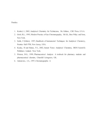 Pustaka:
1. Kenkel, J., 2002, Analytical Chemistry for Technicians, 3th. Edition., CRC Press, U.S.A.
2. Grob, R.L., 1995, Modern Practice of Gas Chromatography, 3th Ed., Jhon Wiley and Sons,
New York.
3. Settle, F (Editor), 1997, Handbook of Instrumental Techniques for Analytical Chemistry,
Prentice Hall PTR, New Jersey, USA.
4. Kealey, D and Haines, P.J., 2002, Instant Notes: Analytical Chemistry, BIOS Scientific
Publishers Limited, New York.
5. Watson, D.G., 1999, Pharmaceutical Analysis: A textbook for pharmacy students and
pharmaceutical chemists, Churchill Livingston, UK.
6. Adamovics, J.A., 1997, Chromatographic A
 