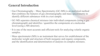 General Introduction
 Gas Chromatography – Mass Spectrometry (GC-MS) is an analytical method
that combines the features o...