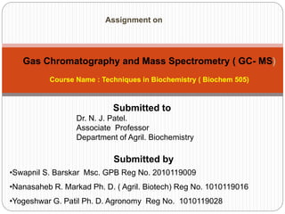 Submitted by
•Swapnil S. Barskar Msc. GPB Reg No. 2010119009
•Nanasaheb R. Markad Ph. D. ( Agril. Biotech) Reg No. 1010119016
•Yogeshwar G. Patil Ph. D. Agronomy Reg No. 1010119028
Submitted to
Dr. N. J. Patel.
Associate Professor
Department of Agril. Biochemistry
Assignment on
Course Name : Techniques in Biochemistry ( Biochem 505)
Gas Chromatography and Mass Spectrometry ( GC- MS)
 