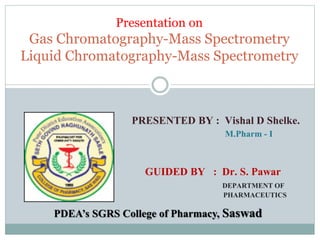 Presentation on
Gas Chromatography-Mass Spectrometry
Liquid Chromatography-Mass Spectrometry
PRESENTED BY : Vishal D Shelke.
M.Pharm - I
GUIDED BY : Dr. S. Pawar
DEPARTMENT OF
PHARMACEUTICS
PDEA’s SGRS College of Pharmacy, Saswad
 