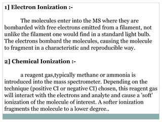 1] Electron Ionization :-
The molecules enter into the MS where they are
bombarded with free electrons emitted from a filament, not
unlike the filament one would find in a standard light bulb.
The electrons bombard the molecules, causing the molecule
to fragment in a characteristic and reproducible way.
2] Chemical Ionization :-
a reagent gas,typically methane or ammonia is
introduced into the mass spectrometer. Depending on the
technique (positive CI or negative CI) chosen, this reagent gas
will interact with the electrons and analyte and cause a 'soft'
ionization of the molecule of interest. A softer ionization
fragments the molecule to a lower degree..
 
