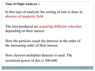 Time of Flight Analyzer :-
In this type of analyzer the sorting of ions is done in
absence of magnetic field.
The ions produced are acquiring different velocities
depending on their masses
Here the particles reach the detector in the order of
the increasing order of their masses
Here electron multiplier detector is used. The
resolution power of this is 500-600
 