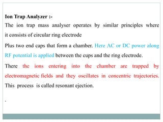 Ion Trap Analyzer :-
The ion trap mass analyser operates by similar principles where
it consists of circular ring electrode
Plus two end caps that form a chamber. Here AC or DC power along
RF potential is applied between the cups and the ring electrode.
There the ions entering into the chamber are trapped by
electromagnetic fields and they oscillates in concentric trajectories.
This process is called resonant ejection.
.
 