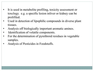 • It is used in metabolite profiling, toxicity assessment or
toxclogy. e.g. a specific lesion inliver or kidney can be
prolifiled.
• Used in detection of lipophilic compounds in diverse plant
tissues.
• Analysis off biologically important aromatic amines.
• Identification of volatile components.
• For the determination of pyrethroid residues in vegetable
samples.
• Analysis of Pesticides in Foodstuffs.
 
