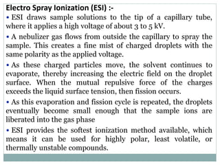 Electro Spray Ionization (ESI) :-
• ESI draws sample solutions to the tip of a capillary tube,
where it applies a high voltage of about 3 to 5 kV.
• A nebulizer gas flows from outside the capillary to spray the
sample. This creates a fine mist of charged droplets with the
same polarity as the applied voltage.
• As these charged particles move, the solvent continues to
evaporate, thereby increasing the electric field on the droplet
surface. When the mutual repulsive force of the charges
exceeds the liquid surface tension, then fission occurs.
• As this evaporation and fission cycle is repeated, the droplets
eventually become small enough that the sample ions are
liberated into the gas phase
• ESI provides the softest ionization method available, which
means it can be used for highly polar, least volatile, or
thermally unstable compounds.
 