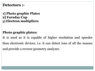 Detectors :-
1] Photo graphic Plates
2] Faraday Cup
3] Electron multipliers
Photo graphic plates:
It is used as it is capable of higher resolution and speeder
than electronic devices. i.e. it can detect ions of all the masses
and provide a reverse geometry analyzer.
 