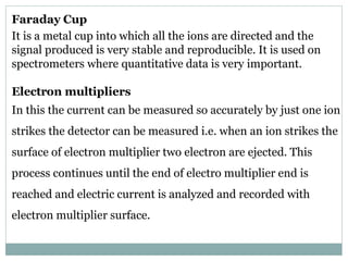 Faraday Cup
It is a metal cup into which all the ions are directed and the
signal produced is very stable and reproducible. It is used on
spectrometers where quantitative data is very important.
Electron multipliers
In this the current can be measured so accurately by just one ion
strikes the detector can be measured i.e. when an ion strikes the
surface of electron multiplier two electron are ejected. This
process continues until the end of electro multiplier end is
reached and electric current is analyzed and recorded with
electron multiplier surface.
 