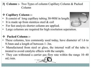 3] Column :- Two Types of column Capillary Column & Packed
Column
 Capillary Column :-
• It consist of long capillary tubing 30-90M in length.
• It is made up from stainless steel & coil
• For fast analysis shorter column are applied.
• Large columns are required for high resolution seperation.
 Packed Column :-
• These columns, less commonly used today, have diameter of 1.6 to
9.5mm and a length of between 1–3m.
• Manufactured from steel or glass, the internal wall of the tube is
treated to avoid catalytic effects with the sample.
• They can withstand a carrier gas flow rate within the range 10–40
mL/min.
 