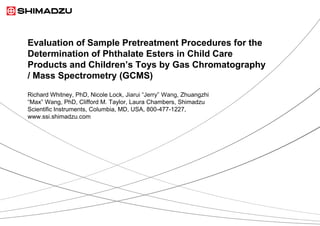 Evaluation of Sample Pretreatment Procedures for the
Determination of Phthalate Esters in Child Care
Products and Children’s Toys by Gas Chromatography
/ Mass Spectrometry (GCMS)
Richard Whitney, PhD, Nicole Lock, Jiarui “Jerry” Wang, Zhuangzhi
“Max” Wang, PhD, Clifford M. Taylor, Laura Chambers, Shimadzu
Scientific Instruments, Columbia, MD, USA, 800-477-1227,
www.ssi.shimadzu.com
 
