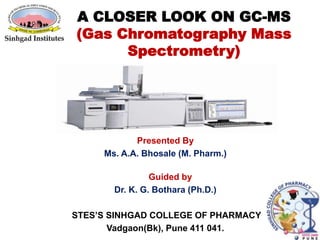 A CLOSER LOOK ON GC-MS
(Gas Chromatography Mass
Spectrometry)
Presented By
Ms. A.A. Bhosale (M. Pharm.)
Guided by
Dr. K. G. Bothara (Ph.D.)
STES’S SINHGAD COLLEGE OF PHARMACY
Vadgaon(Bk), Pune 411 041.
 