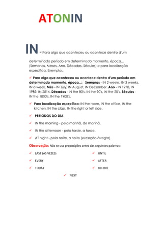 ATONIN
IN= Para algo que aconteceu ou acontece dentro d'um
determinado período em determinado momento, época...
(Semanas, Meses, Ano, Décadas, Séculos) e para localização
específica. Exemplos:
 Para algo que aconteceu ou acontece dentro d'um período em
determinado momento, época...: Semanas - IN 2 weeks, IN 3 weeks,
IN a week. Mês - IN July, IN August, IN December. Ano - IN 1978, IN
1989, IN 2014. Décadas - IN the 80's, IN the 90's, IN the 20's. Séculos -
IN the 1800's, IN the 1900's.
 Para localização específica: IN the room, IN the office, IN the
kitchen, IN the class, IN the right or left side.
 PERÍODOS DO DIA
 IN the morning - pela manhã, de manhã.
 IN the afternoon - pela tarde, a tarde.
 AT night - pela noite, a noite (exceção à regra).
Observação: Não se usa preposições antes das seguintes palavras:
 LAST (AS VEZES)
 EVERY
 TODAY
 NEXT
 UNTIL
 AFTER
 BEFORE
 