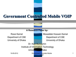 Government Controlled Mobile VOIP


                        A Research Paper by-
     Rossi Kamal                            Mosaddek Hossain Kamal
  Department of CSE                           Department of CSE
  University of Dhaka                         University of Dhaka
                           Dr. Kazi Muheymin
                  Institute of Information Technology
                           University of Dhaka
     19-09-2012              Government Controlled Mobile            1
                                       VOIP
 