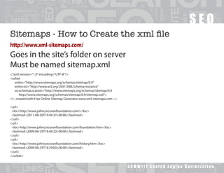 SEO
Sitemaps - How to Create the xml file
http://www.xml-sitemaps.com/
Goes in the site’s folder on server
Must be named sitemap.xml
<?xml version=”1.0” encoding=”UTF-8”?>
<urlset
   xmlns=”http://www.sitemaps.org/schemas/sitemap/0.9”
   xmlns:xsi=”http://www.w3.org/2001/XMLSchema-instance”
   xsi:schemaLocation=”http://www.sitemaps.org/schemas/sitemap/0.9
       http://www.sitemaps.org/schemas/sitemap/0.9/sitemap.xsd”>
<!-- created with Free Online Sitemap Generator www.xml-sitemaps.com -->

<url>
 <loc>http://www.johncorcoranfoundation.com/</loc>
 <lastmod>2011-08-30T19:46:37+00:00</lastmod>
</url>
<url>
 <loc>http://www.johncorcoranfoundation.com/foundation.htm</loc>
 <lastmod>2009-06-29T18:46:22+00:00</lastmod>
</url>
<url>
 <loc>http://www.johncorcoranfoundation.com/history.htm</loc>
 <lastmod>2009-06-29T18:29:00+00:00</lastmod>
</url>
</urlset>


                                                                           GCMW177 Search Engine Optimization
 