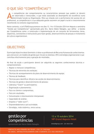 A
s competências são comportamentos ou características pessoais que podem (e devem)
ser observados e mensurados, e que estão associados ao desempenho de excelência numa
determinada função ou Organização. Pela sua relação com a performance de sucesso de um
profissional, as competências e a sua adequada gestão assumem um papel crucial e crescentemente
reconhecido no contexto organizacional.
Neste contexto, o Let’sTalkGroup promove nos dias 27, 28 e 29 Outubro 2014 em Maputo o seminário
“Gestão por Competências” apresentado pela Dra. Maria Odete Rabaglio, que define a Gestão
por Competências como: a construção e implementação de um conjunto de ferramentas claras,
objectivas, consistentes e mensuráveis para fazer gestão, desenvolvimento de pessoas e nivelamento
de cultura organizacional.
O QUE SÃO “COMPETÊNCIAS”?
O principal objectivo deste Seminário é dotar os profissionais de Recursos Humanos de conhecimentos
para estruturar um modelo de gestão que vincule os sistemas e RH à estratégia organizacional e que
contribua efectivamente para a geração de resultados.
No final da acção o participante deverá ter adquirido os seguintes conhecimentos técnicos e
comportamentais:
•	 	Mapear e mensurar competências;
•	 Técnicas de entrevista de avaliação;
•	 Técnicas de acompanhamento do plano de desenvolvimento da equipa;
•	 	Técnica de feedback;
•	 	Técnicas para identificar eficácia nas acções de desenvolvimento;
•	 	Técnicas de gestão e desenvolvimento de pessoas;
•	 	Liderança “Coach” ou participativa;
•	 	Organização e planeamento;
•	 	Foco no cliente e compromisso;
•	 	Foco em resultados;
•	 	Comunicação e relacionamento interpessoal;
•	 	Capacidade de análise;
•	 	Empatia e “saber ouvir”;
•	 	Empreendedorismo e pró-actividade;
•	 	Estratégia, visão sistémica, entre outras.
OBJECTIVOS
letstalkgroup.com - for more info
gestãopor
competências
apresentado por Maria Odete Rabaglio
27 a 29 Outubro 2014
VIP Grand Maputo Hotel
C O N TA C T E - N O S AT R AV É S D O T E L E F. + 3 5 1 2 1 7 9 5 7 4 6 8
O U E M A I L . I N F O @ L E T S TA L K G R O U P. C O M E G A R A N TA J Á A S U A I N S C R I Ç Ã O
 