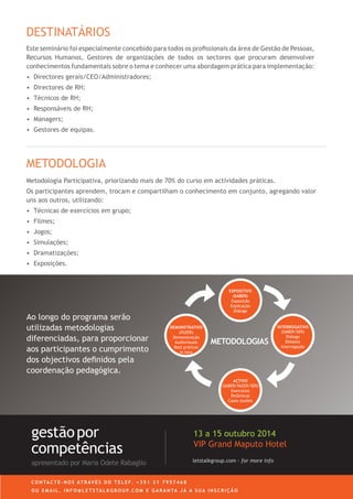 letstalkgroup.com - for more info
gestãopor
competências
apresentado por Maria Odete Rabaglio
27 a 29 Outubro 2014
VIP Grand Maputo Hotel
C O N TA C T E - N O S AT R AV É S D O T E L E F. + 3 5 1 2 1 7 9 5 7 4 6 8
O U E M A I L . I N F O @ L E T S TA L K G R O U P. C O M E G A R A N TA J Á A S U A I N S C R I Ç Ã O
Ao longo do programa serão
utilizadas metodologias
diferenciadas, para proporcionar
aos participantes o cumprimento
dos objectivos definidos pela
coordenação pedagógica.
DEMONSTRATIVO
(FAZER)
Demonstração
Audiovisuais
Best pratices
in loco
INTERROGATIVO
(SABER/SER)
Diálogo
Debates
Interrogação
ACTIVO
(SABER/FAZER/SER)
Exercícios
Dinâmicas
Cases studies
METODOLOGIAS
EXPOSITIVO
(SABER)
Exposição
Explicação
Diálogo
Este seminário foi especialmente concebido para todos os profissionais da área de Gestão de Pessoas,
Recursos Humanos, Gestores de organizações de todos os sectores que procuram desenvolver
conhecimentos fundamentais sobre o tema e conhecer uma abordagem prática para implementação:
•	 	Directores gerais/CEO/Administradores;
•	 Directores de RH;
•	 Técnicos de RH;
•	 	Responsáveis de RH;
•	 	Managers;
•	 Gestores de equipas.
DESTINATÁRIOS
Metodologia Participativa, priorizando mais de 70% do curso em actividades práticas.
Os participantes aprendem, trocam e compartilham o conhecimento em conjunto, agregando valor
uns aos outros, utilizando:
•	 	Técnicas de exercícios em grupo;
•	 Filmes;
•	 Jogos;
•	 Simulações;
•	 Dramatizações;
•	 Exposições.
METODOLOGIA
 