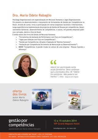 Dra. Maria Odete Rabaglio
oferta
dos livros
autor Maria
Odete Rabaglio
Adorei ter participado nesta
acção formativa. Devo confessar
que a formadora Dra. M.ª Odete
foi excelente. Não poderia ser
melhor.”, ENSA - Seguros de Angola
Psicóloga Organizacional com especialização em Recursos Humanos e Jogos Organizacionais.
Foi pioneira no desenvolvimento e lançamento de ferramentas de Gestão por Competências no
Brasil, através de cursos, livros e participação em vários Congressos nacionais e internacionais.
Larga experiência na implementação de projectos de Gestão de Pessoas por competências, Desen-
volvimento Gerencial, desenvolvimento de competências, e outros, em grandes empresas públi-
cas e privadas, dentro e fora do Brasil.
É ainda autora dos livros de Gestão de Recursos Humanos:
•	 	“Ferramentas de Avaliação de Performance com Foco em Competências”;
•	 “Jogos para Seleção com Foco em Competências”;
•	 	“Gestão por Competências: Atração e Captação de Talentos Humanos”;
•	 “Avaliação por Competências ferramenta de Mensuração ou Desenvolvimento?”;
•	 NOVO “Competências: A grande virada na cultura de uma empresa - Pessoas fazendo a
diferença”.
letstalkgroup.com - for more info
gestãopor
competências
apresentado por Maria Odete Rabaglio
27 a 29 Outubro 2014
VIP Grand Maputo Hotel
C O N TA C T E - N O S AT R AV É S D O T E L E F. + 3 5 1 2 1 7 9 5 7 4 6 8
O U E M A I L . I N F O @ L E T S TA L K G R O U P. C O M E G A R A N TA J Á A S U A I N S C R I Ç Ã O
 