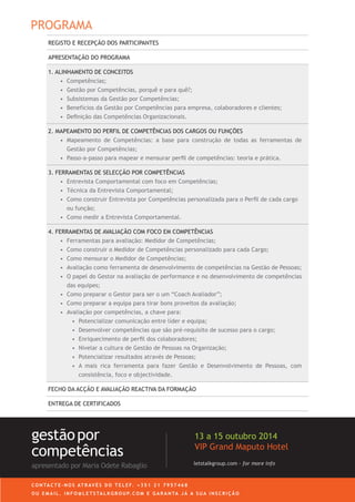 REGISTO E RECEPÇÃO DOS PARTICIPANTES
APRESENTAÇÃO DO PROGRAMA
1. ALINHAMENTO DE CONCEITOS
•	 Competências;
•	 Gestão por Competências, porquê e para quê?;
•	 Subsistemas da Gestão por Competências;
•	 Benefícios da Gestão por Competências para empresa, colaboradores e clientes;
•	 Definição das Competências Organizacionais.
2. MAPEAMENTO DO PERFIL DE COMPETÊNCIAS DOS CARGOS OU FUNÇÕES
•	 Mapeamento de Competências: a base para construção de todas as ferramentas de
Gestão por Competências;
•	 Passo-a-passo para mapear e mensurar perfil de competências: teoria e prática.
3. FERRAMENTAS DE SELECÇÃO POR COMPETÊNCIAS
•	 Entrevista Comportamental com foco em Competências;
•	 Técnica da Entrevista Comportamental;
•	 Como construir Entrevista por Competências personalizada para o Perfil de cada cargo
ou função;
•	 Como medir a Entrevista Comportamental.
4. FERRAMENTAS DE AVALIAÇÃO COM FOCO EM COMPETÊNCIAS
•	 Ferramentas para avaliação: Medidor de Competências;
•	 Como construir o Medidor de Competências personalizado para cada Cargo;
•	 Como mensurar o Medidor de Competências;
•	 Avaliação como ferramenta de desenvolvimento de competências na Gestão de Pessoas;
•	 O papel do Gestor na avaliação de performance e no desenvolvimento de competências
das equipes;
•	 Como preparar o Gestor para ser o um “Coach Avaliador”;
•	 Como preparar a equipa para tirar bons proveitos da avaliação;
•	 Avaliação por competências, a chave para:
•	 Potencializar comunicação entre líder e equipa;
•	 Desenvolver competências que são pré-requisito de sucesso para o cargo;
•	 Enriquecimento de perfil dos colaboradores;
•	 Nivelar a cultura de Gestão de Pessoas na Organização;
•	 Potencializar resultados através de Pessoas;
•	 A mais rica ferramenta para fazer Gestão e Desenvolvimento de Pessoas, com
consistência, foco e objectividade.
FECHO DA ACÇÃO E AVALIAÇÃO REACTIVA DA FORMAÇÃO
ENTREGA DE CERTIFICADOS
letstalkgroup.com - for more info
gestãopor
competências
apresentado por Maria Odete Rabaglio
27 a 29 Outubro 2014
VIP Grand Maputo Hotel
C O N TA C T E - N O S AT R AV É S D O T E L E F. + 3 5 1 2 1 7 9 5 7 4 6 8
O U E M A I L . I N F O @ L E T S TA L K G R O U P. C O M E G A R A N TA J Á A S U A I N S C R I Ç Ã O
PROGRAMA
 