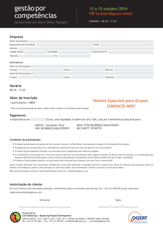 Condições de participação:
•	Os Valores apresentados são isentos de IVA e incluem: almoços, coffee-breaks, documentação de apoio, certificado de participação e oferta dos livros “Ferramen-
tas de Avaliação de Performance com Foco em Competências” e “Gestão por Competências”, de Maria Odete Rabaglio.
•	O pagamento da Inscrição deverá ser efectuado por transferência bancária antes da data de início do Seminário.
•	O número de participantes é limitado, e as inscrições serão consideradas pela ordem de chegada.
•	O cancelamento de inscrições até 5 dias úteis antes da data de início do Seminário dará origem à retenção de 50% do valor da inscrição, em compensação das
despesas administrativas efectuadas e outros prejuízos causados pelo cancelamento tardio. Após essa data não haverá lugar a reembolso.
•	A Empresa Cliente poderá substituir um participante que não possa estar presente, por outro com o mesmo perfil.
Todos os dados fornecidos são considerados confidenciais e não serão facultados a entidades terceiras, excepto para efeitos de eventual auscultação por parte do
Sistema de Acreditação, sujeita a uma aceitação por parte dos visados. Está contemplado o direito à consulta e correcção de dados.
Para mais informações contacte o nosso Departamento Comercial: info@letstalkgroup.com
Autorização do cliente:
Por favor devolva este documento assinado, confirmando todas as condições descritas por fax. +351 213 420 819 ou por email para:
registrations@letstalkgroup.com
Empresa
Nome da Empresa: ..............................................................................................................................
Responsável de Formação: ...................................................................... Email: .................................................
Morada: ...........................................................................................................................................
Código Postal: ........................... Localidade: ........................................ Contribuinte Nº: ..................................
Telefone: ................................. .... Fax: ...................................
Participantes
Nome do Participante 1: .......................................................................................................................
Função: ............................................... .. Email: ................................... Telefone: ...............................
Nome do Participante 2: .......................................................................................................................
Função: ............................................... .. Email: ................................... Telefone: ...............................
1 participante 1.880€ *
* Valor inclui documentação de apoio, coffee-breaks, almoços e certificado de participação e oferta
dos livros “Ferramentas de Avaliação de Performance com Foco em Competências” e “Gestão por
Competências”, de Maria Odete Rabaglio.
Pagamento:
A importância de ................ Euros, será liquidada à ordem de Let’s Talk, Lda por transferência bancária para:
O Cliente
________________________________________
Data
_________/________/____________
BANCO: Santander Totta
NIB: 001800032168433702091
IBAN: PT50 001800032168433702091
BIC/SWIFT: TOTAPTPL
Valor de inscrição
Organized by:
Let’sTalkGroup - Mastering People Development
Edifício Infante .Av. D. João II, Lote 1.16.05 – 8º H . Parque das Nações .1990-083 Lisboa I Portugal
Tel: +351 217 957 468 . Fax: +351 213 420 819 . info@letstalkgroup.com . www.letstalkgroup.com
HORÁRIO / 08:30 – 17:30
gestãopor
competências
apresentado por Maria Odete Rabaglio
27 a 29 Outubro 2014
VIP Grand Maputo Hotel
Valores Especiais para Grupos
CONSULTE-NOS!
Horário
08:30 - 17:30
 