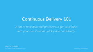 MARTIN ETMAJER
Founder | GetCloudnative e.U. Version: 20180708
A set of principles and practices to get your ideas
into your users‘ hands quickly and confidently.
Continuous Delivery 101
 