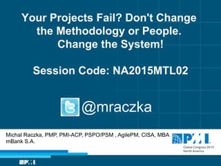 Your Projects Fail? Don't Change
the Methodology or People.
Change the System!
Session Code: NA2015MTL02
Michal Raczka, PMP, PMI-ACP, PSPO/PSM , AgilePM, CISA, MBA
mBank S.A.
@mraczka
 