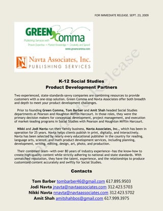 FOR IMMEDIATE RELEASE. SEPT. 23, 2009




                          K-12 Social Studies
                     Product Development Partners
Two experienced, state-standards-savvy companies are combining resources to provide
customers with a one-stop solution. Green Comma and Navta Associates offer both breadth
and depth to meet your product development challenges.

  Prior to founding Green Comma, Tom Barber and Amit Shah headed Social Studies
departments at Pearson and Houghton Mifflin Harcourt. In those roles, they were the
primary decision makers for conceptual development, project management, and execution
of market-leading programs in Social Studies with Pearson and Houghton Mifflin Harcourt.

  Nikki and Jodi Navta run their family business, Navta Associates, Inc., which has been in
operation for 25 years. Navta helps clients publish in print, digitally, and interactively.
Navta has been selected by nearly every educational publisher in the country for reading,
language arts, science, and math product development services, including planning,
development, writing, editing, design, art, photo, and production.

  Their combined team—with over 80 years of industry experience—has the know-how to
create high-quality content while strictly adhering to national and state standards. With
unmatched reputation, they have the talent, experience, and the relationships to produce
customized content accurately and swiftly for Social Studies.

                                      Contacts

           Tom Barber tombarber46@gmail.com 617.895.9503
          Jodi Navta jnavta@navtaassociates.com 312.423.5703
         Nikki Navta nnavta@navtaassociates.com 312.423.5702
            Amit Shah amitshahbos@gmail.com 617.999.3975
 