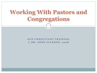 G C N C O N S U L T A N T T R A I N I N G
© D R . J O H N J A C K S O N , 2 0 0 8
Working With Pastors and
Congregations
 
