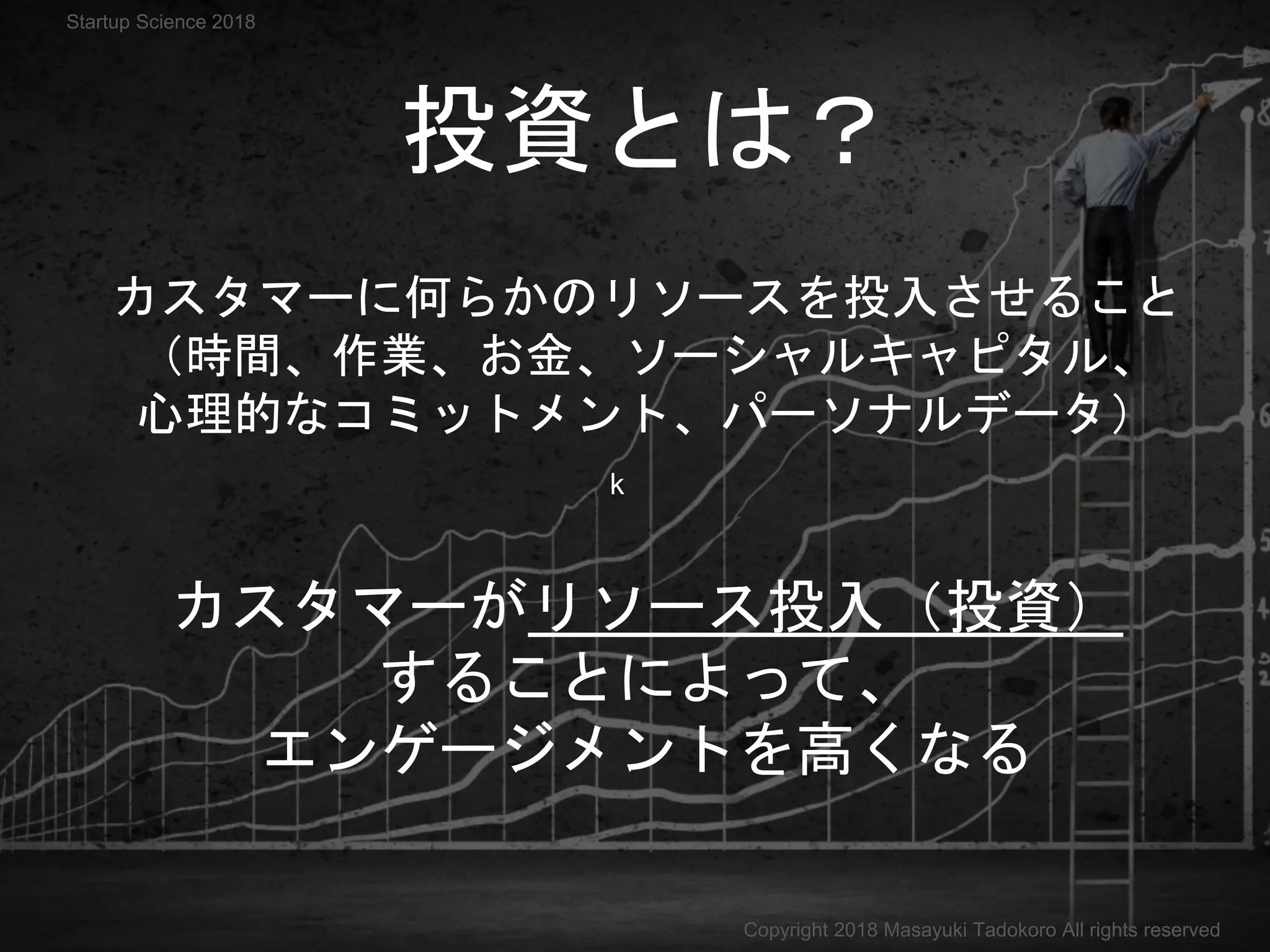 k
カスタマーに何らかのリソースを投入させること
（時間、作業、お金、ソーシャルキャピタル、
心理的なコミットメント、パーソナルデータ）
投資とは？
カスタマーがリソース投入（投資）
することによって、
エンゲージメントを高くなる
Copyright 2018 Masayuki Tadokoro All rights reserved
Startup Science 2018
 