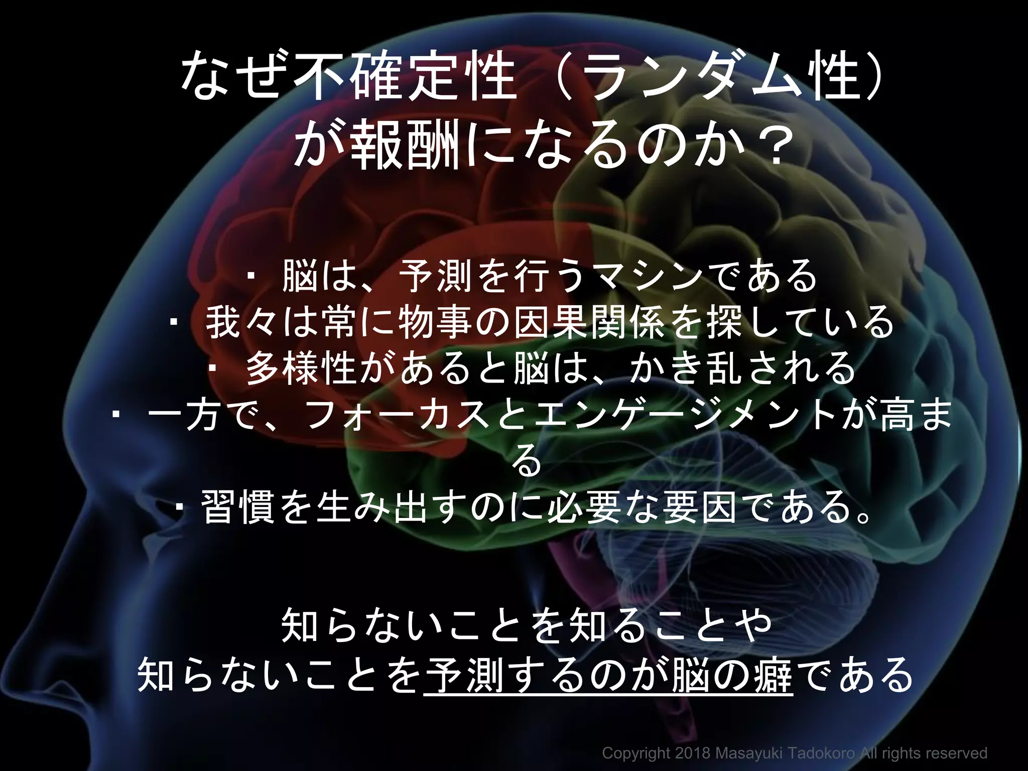 ・ 脳は、予測を行うマシンである
・ 我々は常に物事の因果関係を探している
・ 多様性があると脳は、かき乱される
・ 一方で、フォーカスとエンゲージメントが高ま
る
・習慣を生み出すのに必要な要因である。
なぜ不確定性（ランダム性）
が報酬になるのか？
知らないことを知ることや
知らないことを予測するのが脳の癖である
Copyright 2018 Masayuki Tadokoro All rights reserved
 