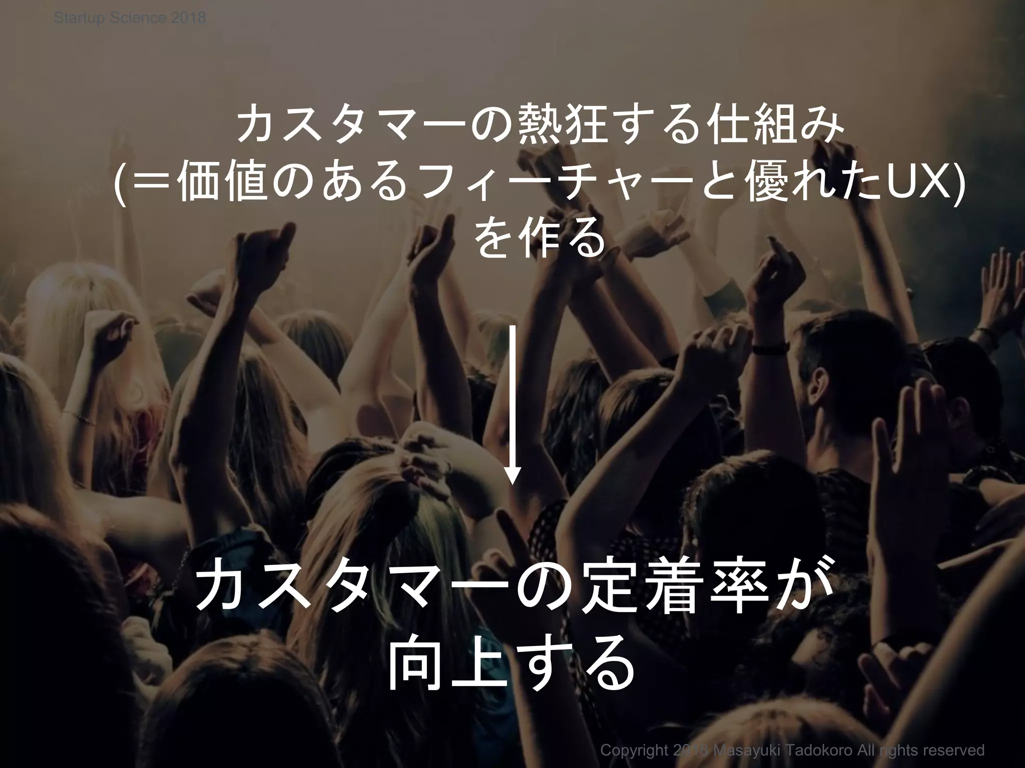 カスタマーの熱狂する仕組み
(＝価値のあるフィーチャーと優れたUX)
を作る
カスタマーの定着率が
向上する
Copyright 2018 Masayuki Tadokoro All rights reserved
Startup Science 2018
 