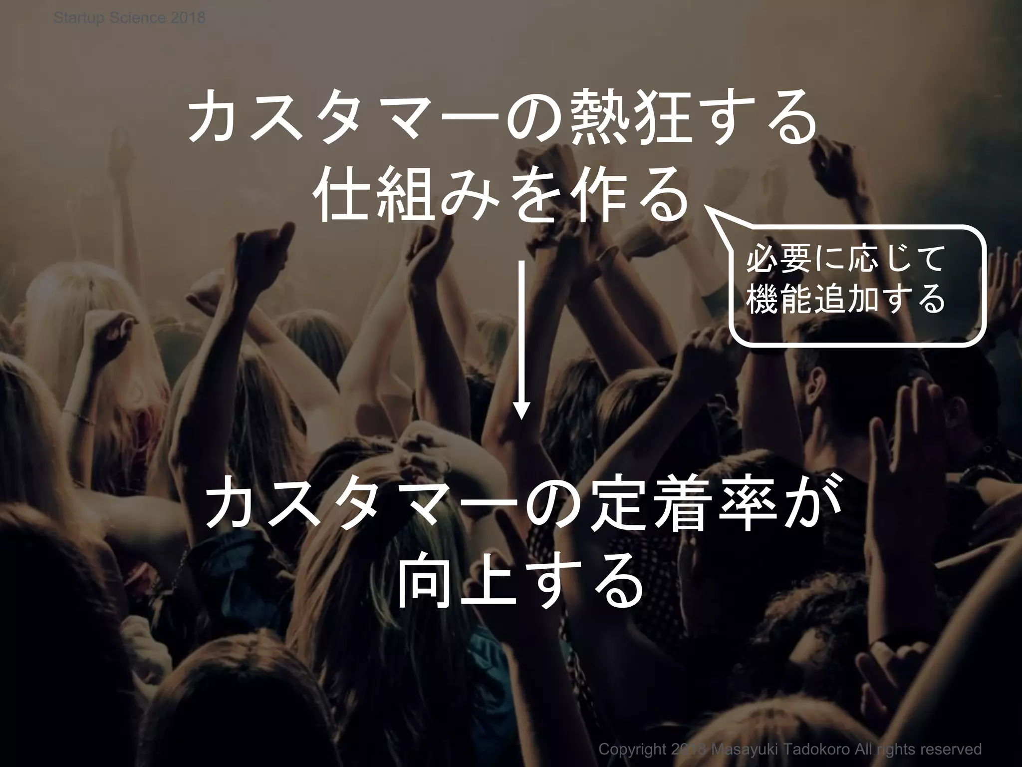 カスタマーの熱狂する
仕組みを作る
カスタマーの定着率が
向上する
必要に応じて
機能追加する
Copyright 2018 Masayuki Tadokoro All rights reserved
Startup Science 2018
 