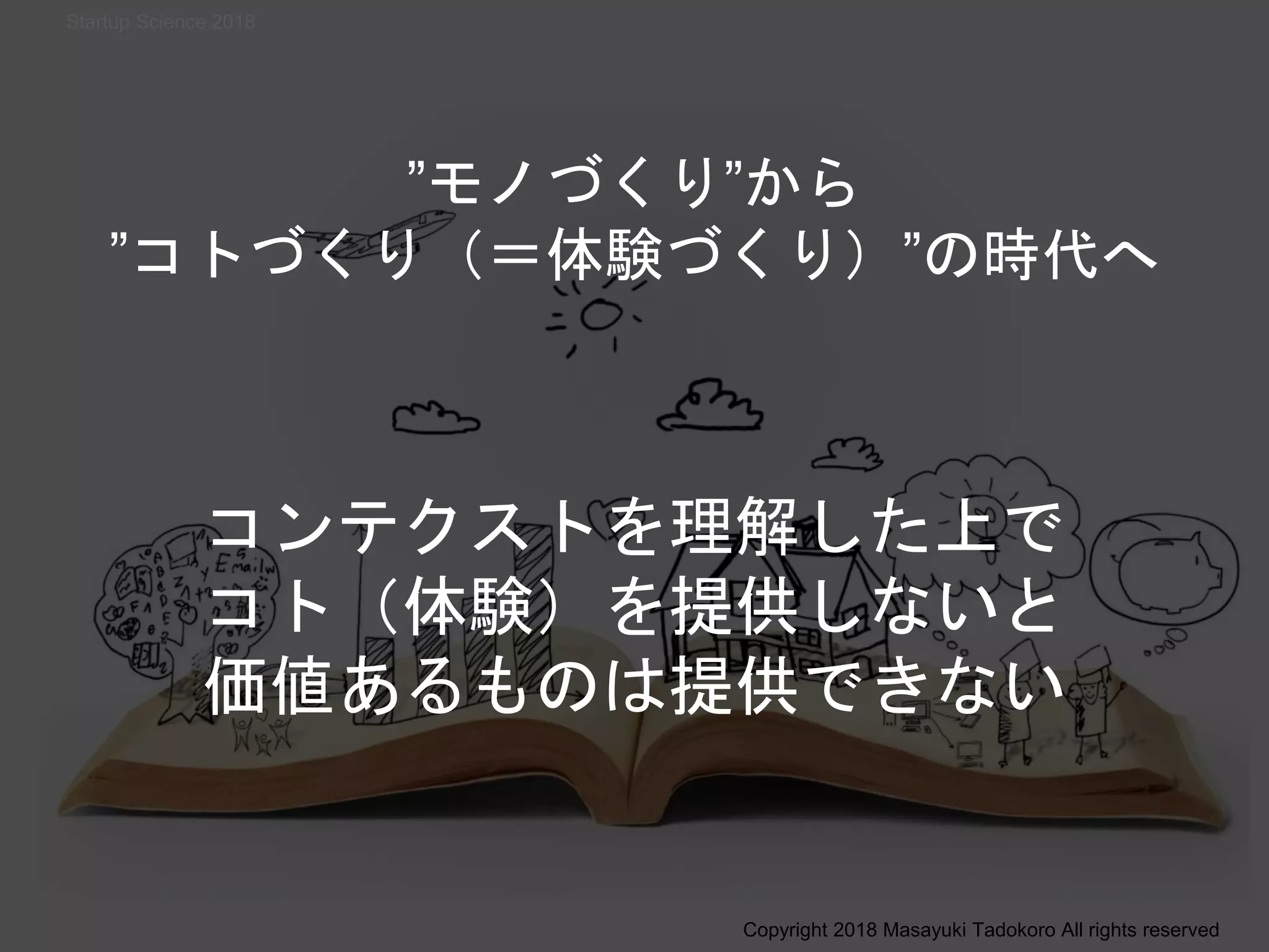 ”モノづくり”から
”コトづくり（＝体験づくり）”の時代へ
コンテクストを理解した上で
コト（体験）を提供しないと
価値あるものは提供できない
Copyright 2018 Masayuki Tadokoro All rights reserved
Startup Science 2018
 