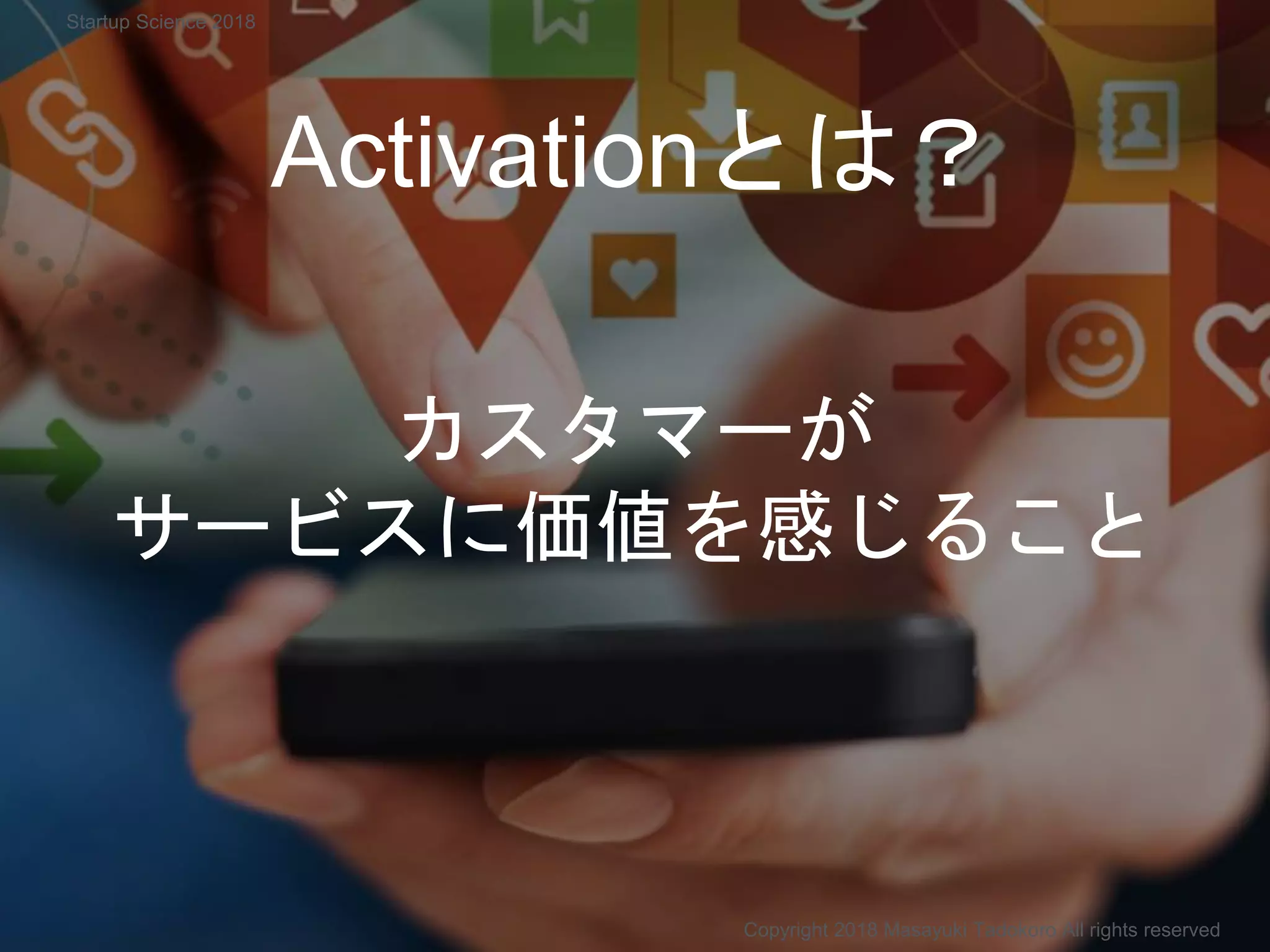 Activationとは？
カスタマーが
サービスに価値を感じること
Copyright 2018 Masayuki Tadokoro All rights reserved
Startup Science 2018
 