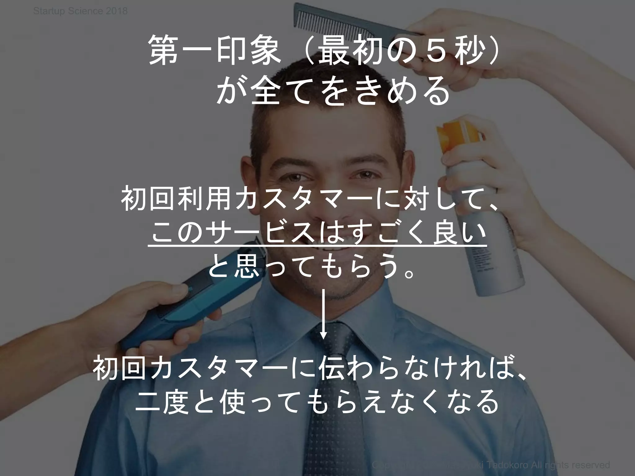 第一印象（最初の５秒）
が全てをきめる
Copyright 2018 Masayuki Tadokoro All rights reserved
初回利用カスタマーに対して、
このサービスはすごく良い
と思ってもらう。
初回カスタマーに伝わらなければ、
二度と使ってもらえなくなる
Startup Science 2018
 