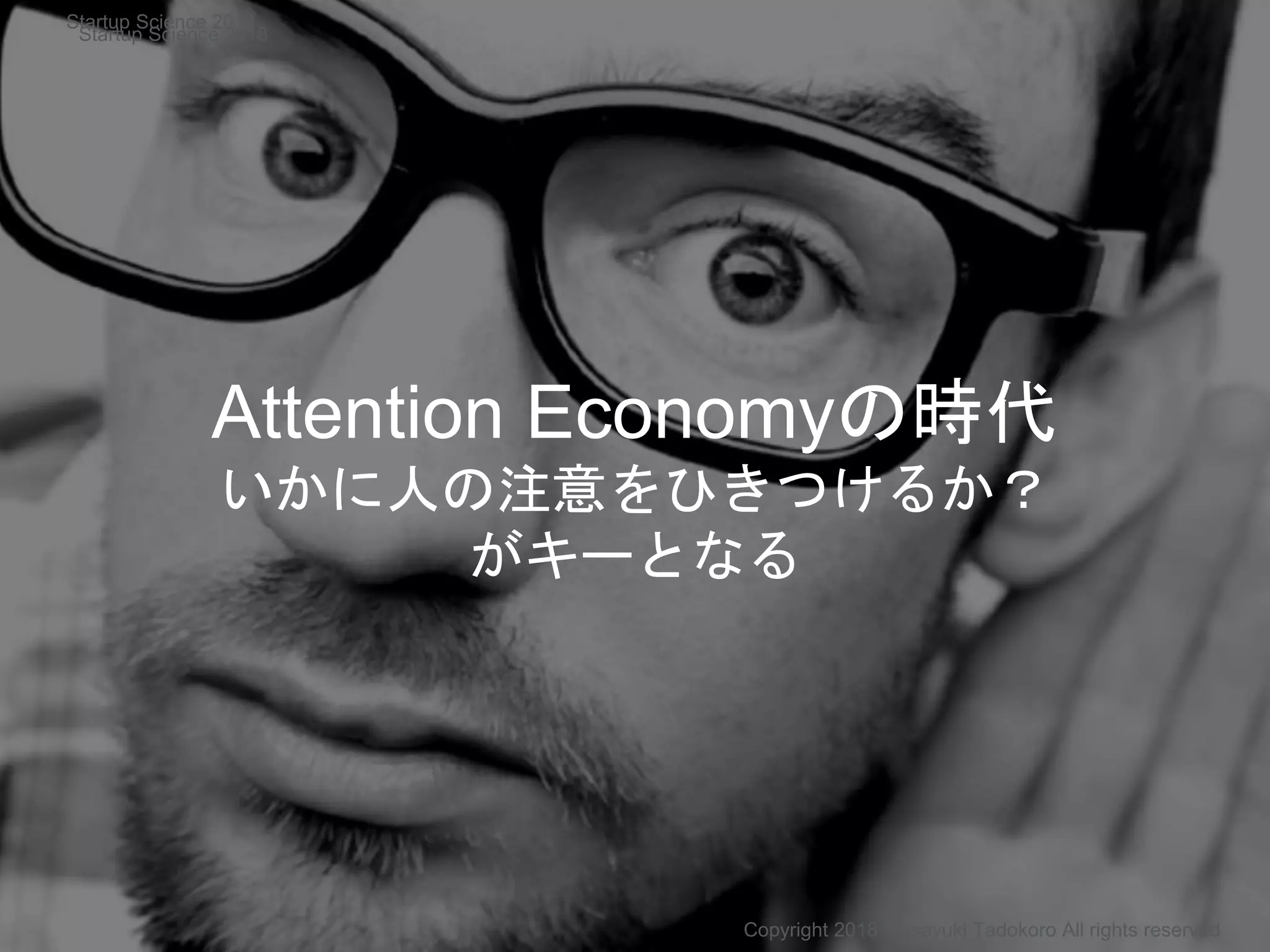 Attention Economyの時代
いかに人の注意をひきつけるか？
がキーとなる
Copyright 2018 Masayuki Tadokoro All rights reserved
Startup Science 2018
Startup Science 2018
 