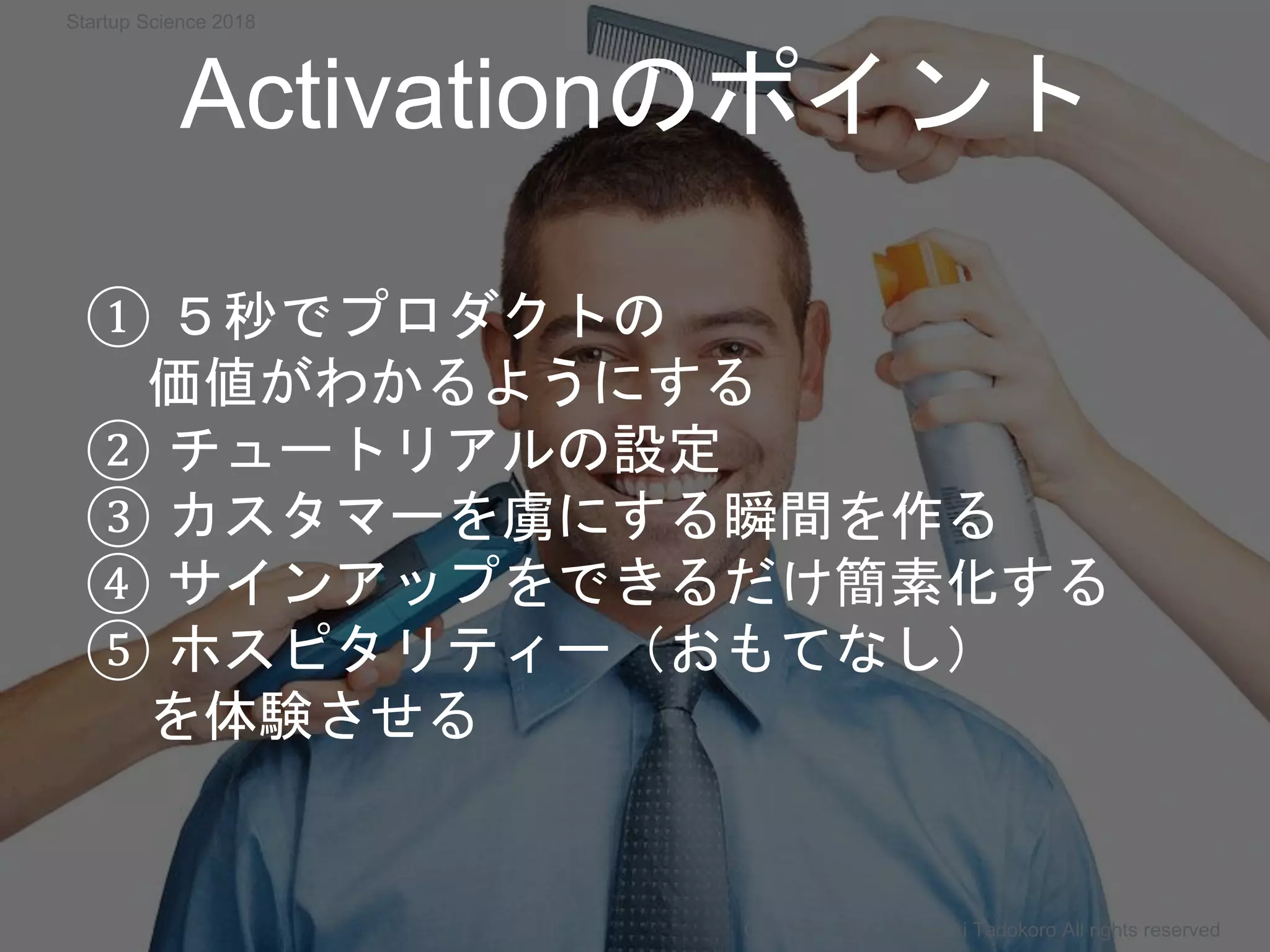 Activationのポイント
Copyright 2018 Masayuki Tadokoro All rights reserved
① ５秒でプロダクトの
価値がわかるようにする
② チュートリアルの設定
③ カスタマーを虜にする瞬間を作る
④ サインアップをできるだけ簡素化する
⑤ ホスピタリティー（おもてなし）
を体験させる
Startup Science 2018
 