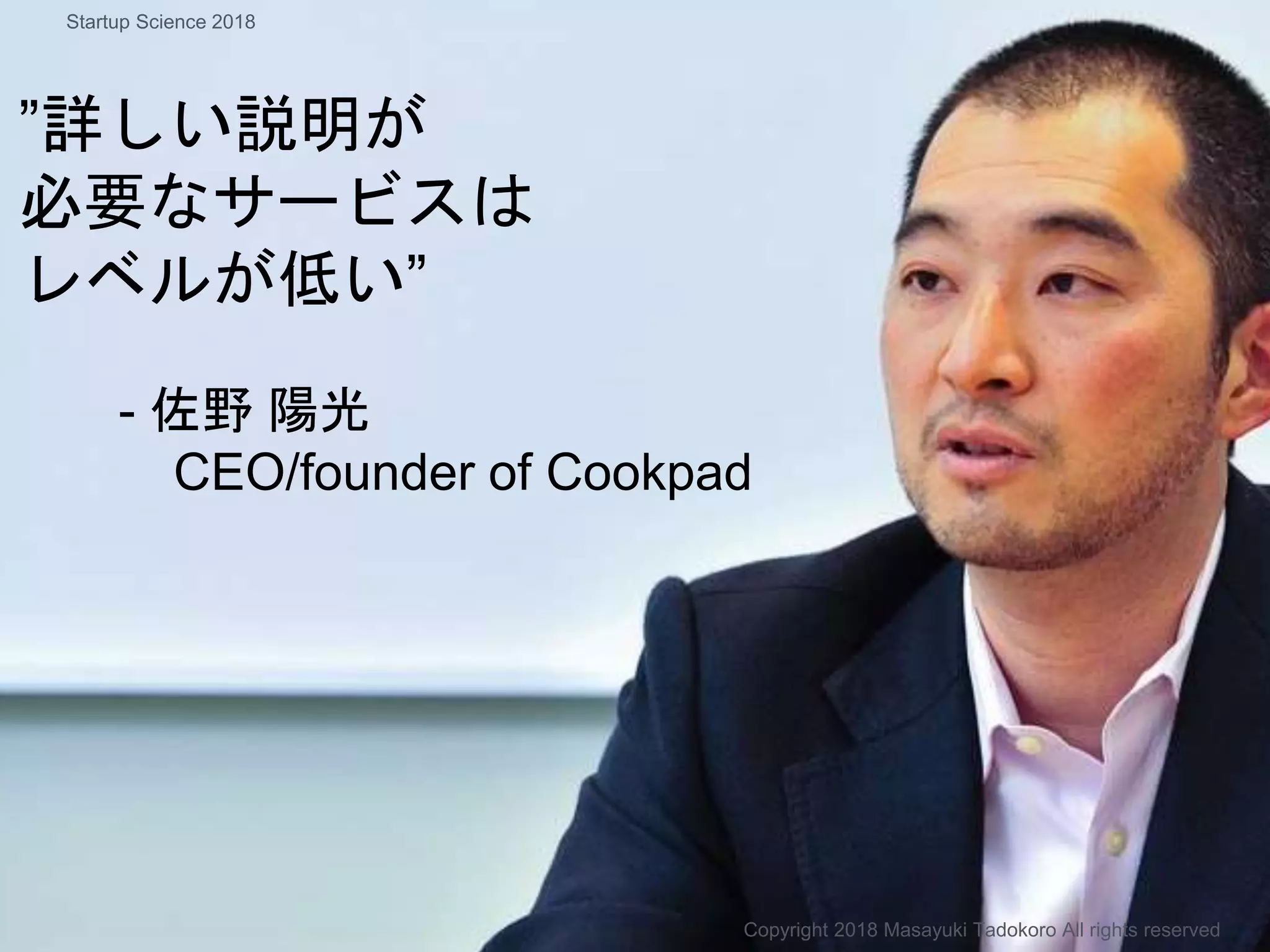 ”詳しい説明が
必要なサービスは
レベルが低い”
- 佐野 陽光
CEO/founder of Cookpad
Copyright 2018 Masayuki Tadokoro All rights reserved
Startup Science 2018
 