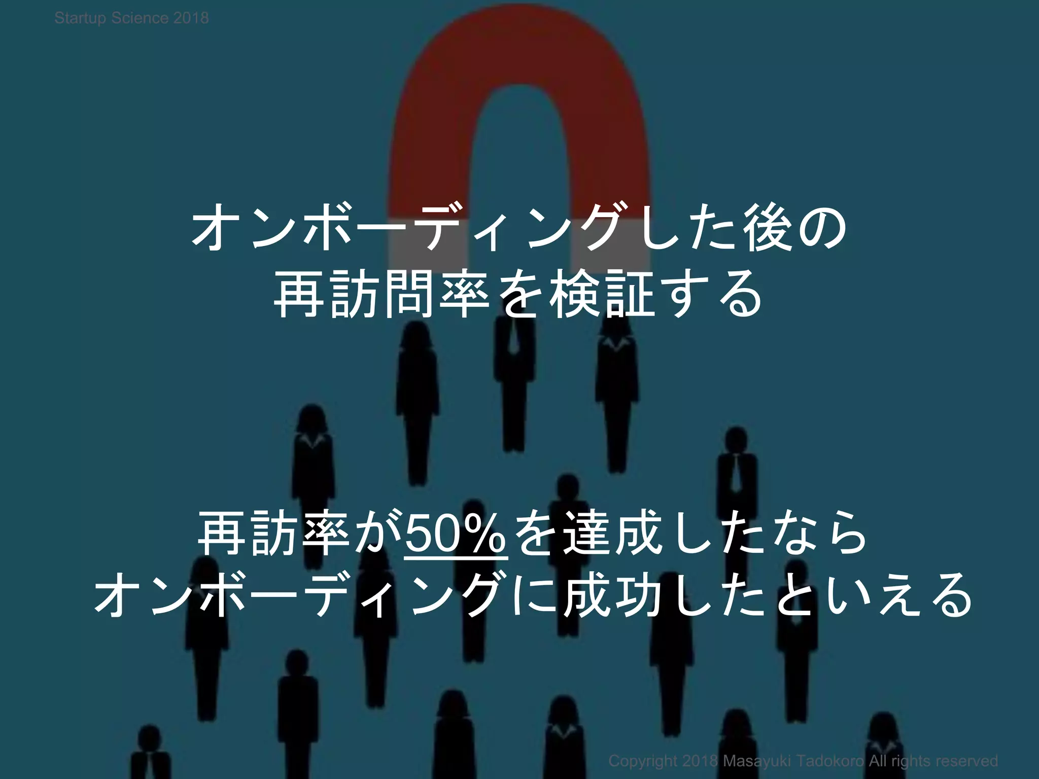 オンボーディングした後の
再訪問率を検証する
再訪率が50%を達成したなら
オンボーディングに成功したといえる
Copyright 2018 Masayuki Tadokoro All rights reserved
Startup Science 2018
 
