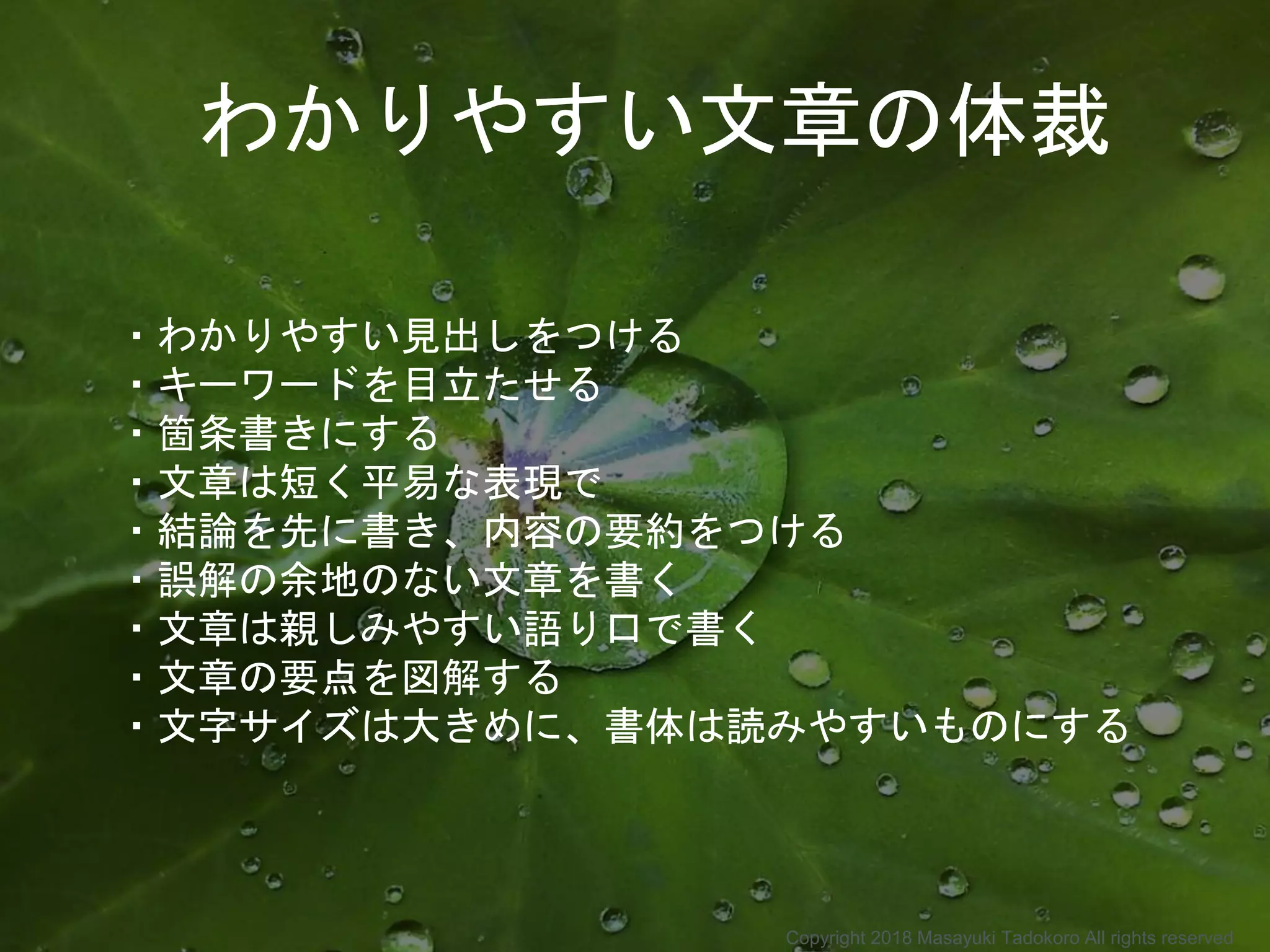 ・わかりやすい見出しをつける
・キーワードを目立たせる
・箇条書きにする
・文章は短く平易な表現で
・結論を先に書き、内容の要約をつける
・誤解の余地のない文章を書く
・文章は親しみやすい語り口で書く
・文章の要点を図解する
・文字サイズは大きめに、書体は読みやすいものにする
わかりやすい文章の体裁
Copyright 2018 Masayuki Tadokoro All rights reserved
 