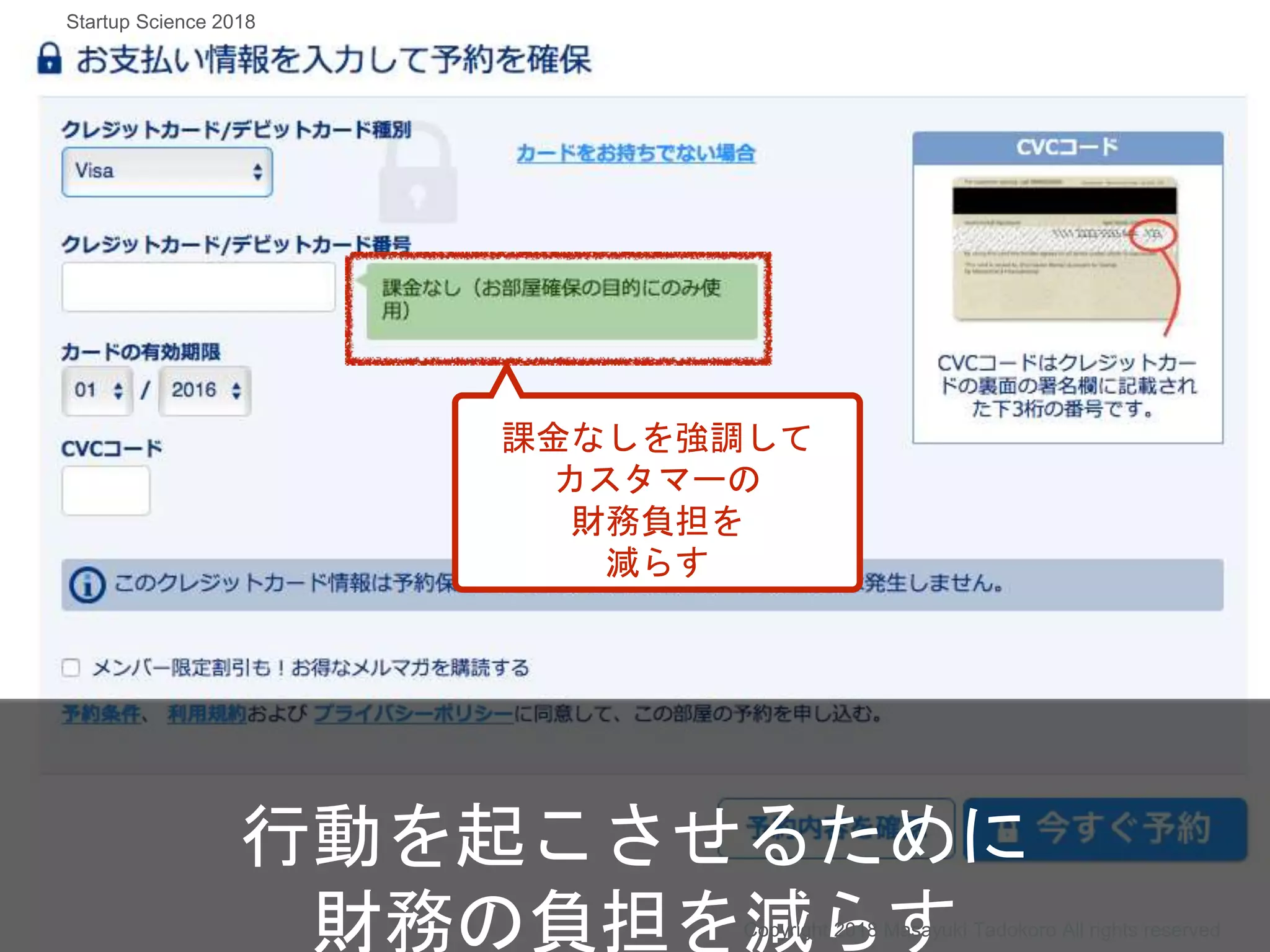課金なしを強調して
カスタマーの
財務負担を
減らす
行動を起こさせるために
財務の負担を減らすCopyright 2018 Masayuki Tadokoro All rights reserved
Startup Science 2018
 
