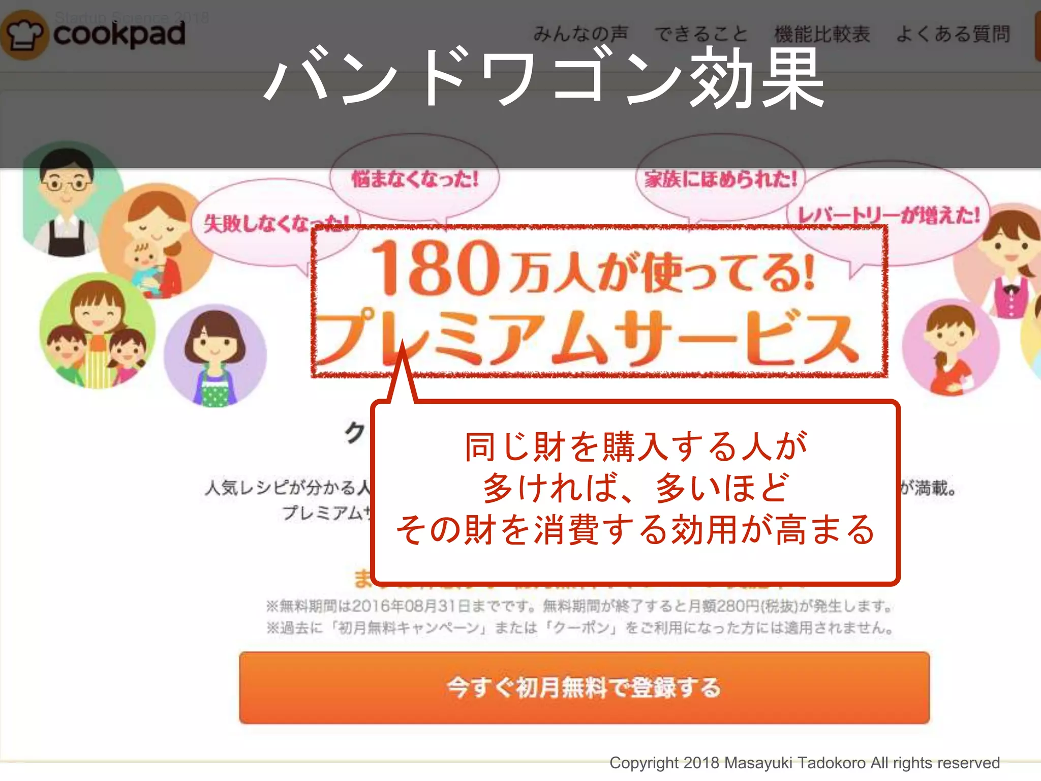 同じ財を購入する人が
多ければ、多いほど
その財を消費する効用が高まる
バンドワゴン効果
Copyright 2018 Masayuki Tadokoro All rights reserved
Startup Science 2018
 
