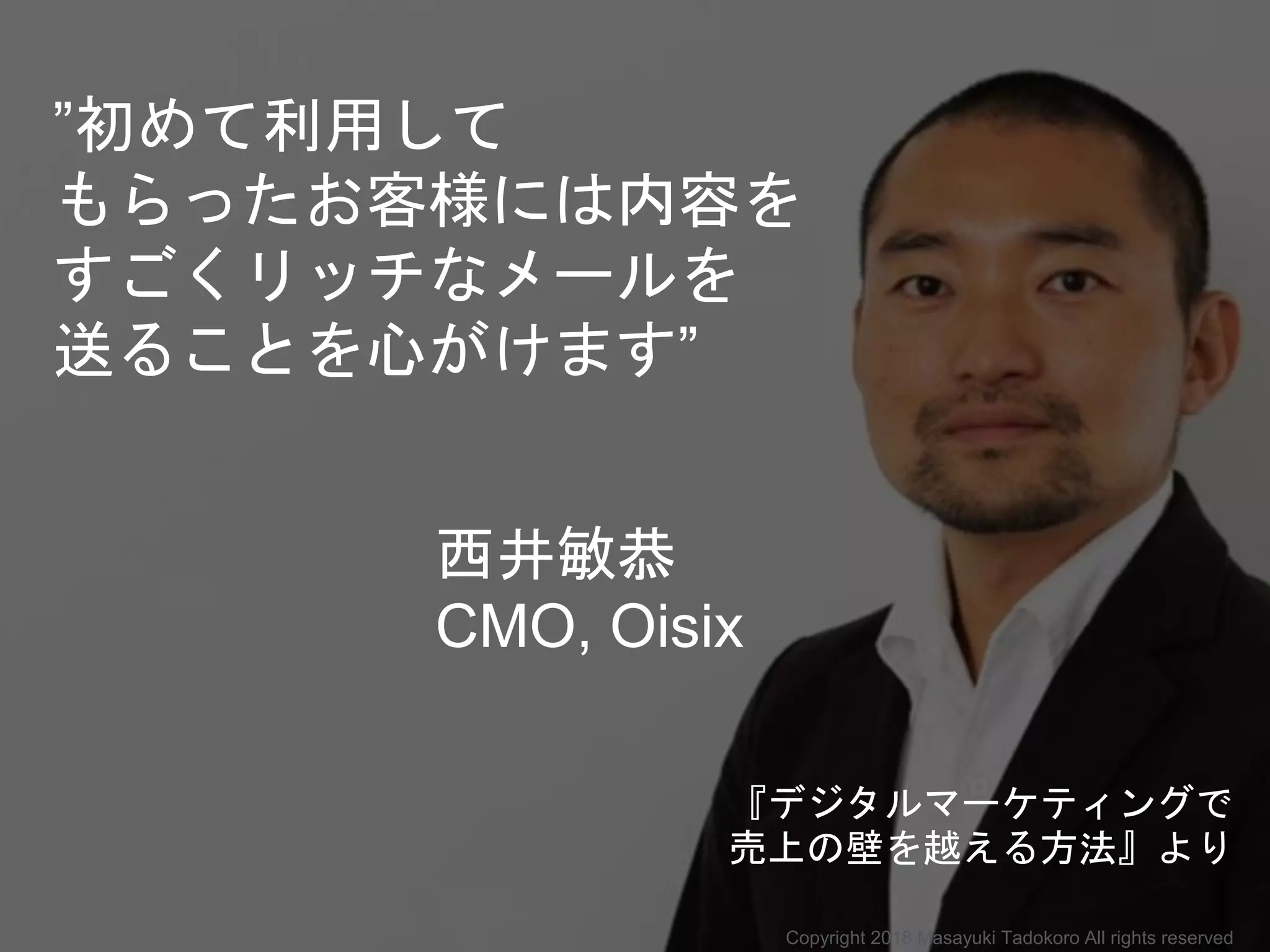 ”初めて利用して
もらったお客様には内容を
すごくリッチなメールを
送ることを心がけます”
西井敏恭
CMO, Oisix
Copyright 2018 Masayuki Tadokoro All rights reserved
『デジタルマーケティングで
売上の壁を越える方法』より
 