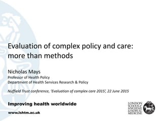 Evaluation of complex policy and care:
more than methods
Nicholas Mays
Professor of Health Policy
Department of Health Services Research & Policy
Nuffield Trust conference, ‘Evaluation of complex care 2015’, 22 June 2015
Improving health worldwide
www.lshtm.ac.uk
 